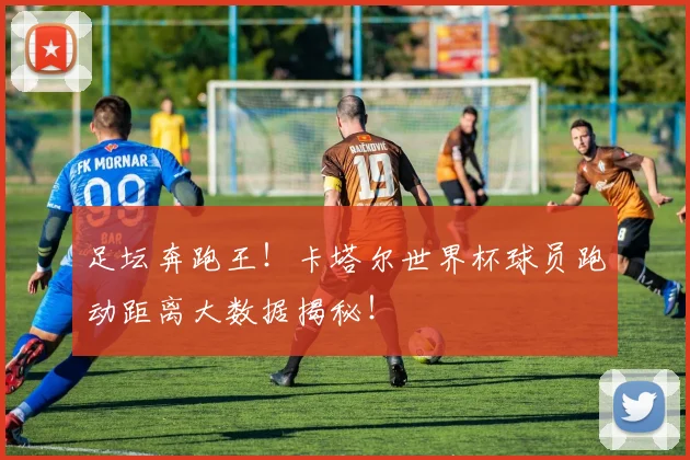 足坛奔跑王!卡塔尔世界杯球员跑动距离大数据揭秘!