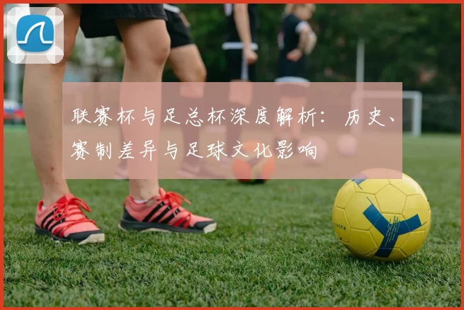 联赛杯与足总杯深度解析：历史、赛制差异与足球文化影响